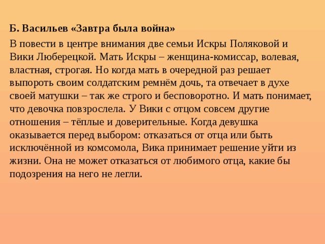  Б. Васильев «Завтра была война» В повести в центре внимания две семьи Искры Поляковой и Вики Люберецкой. Мать Искры – женщина-комиссар, волевая, властная, строгая. Но когда мать в очередной раз решает выпороть своим солдатским ремнём дочь, та отвечает в духе своей матушки – так же строго и бесповоротно. И мать понимает, что девочка повзрослела. У Вики с отцом совсем другие отношения – тёплые и доверительные. Когда девушка оказывается перед выбором: отказаться от отца или быть исключённой из комсомола, Вика принимает решение уйти из жизни. Она не может отказаться от любимого отца, какие бы подозрения на него не легли.   