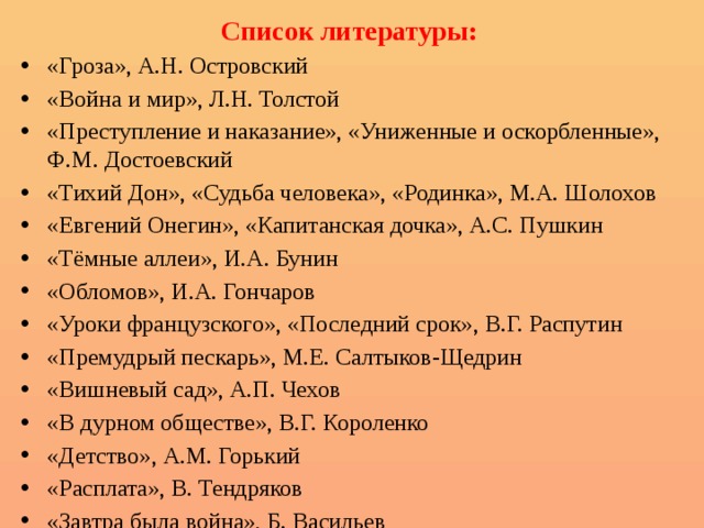 Список литературы: «Гроза», А.Н. Островский «Война и мир», Л.Н. Толстой «Преступление и наказание», «Униженные и оскорбленные», Ф.М. Достоевский «Тихий Дон», «Судьба человека», «Родинка», М.А. Шолохов «Евгений Онегин», «Капитанская дочка», А.С. Пушкин «Тёмные аллеи», И.А. Бунин «Обломов», И.А. Гончаров «Уроки французского», «Последний срок», В.Г. Распутин «Премудрый пескарь», М.Е. Салтыков-Щедрин «Вишневый сад», А.П. Чехов «В дурном обществе», В.Г. Короленко «Детство», А.М. Горький «Расплата», В. Тендряков «Завтра была война», Б. Васильев 