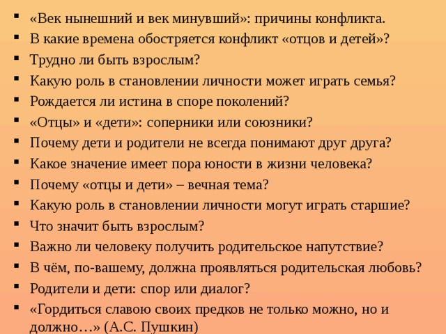 «Век нынешний и век минувший»: причины конфликта. В какие времена обостряется конфликт «отцов и детей»? Трудно ли быть взрослым? Какую роль в становлении личности может играть семья? Рождается ли истина в споре поколений? «Отцы» и «дети»: соперники или союзники? Почему дети и родители не всегда понимают друг друга? Какое значение имеет пора юности в жизни человека? Почему «отцы и дети» – вечная тема? Какую роль в становлении личности могут играть старшие? Что значит быть взрослым? Важно ли человеку получить родительское напутствие? В чём, по-вашему, должна проявляться родительская любовь? Родители и дети: спор или диалог? «Гордиться славою своих предков не только можно, но и должно…» (А.С. Пушкин) 