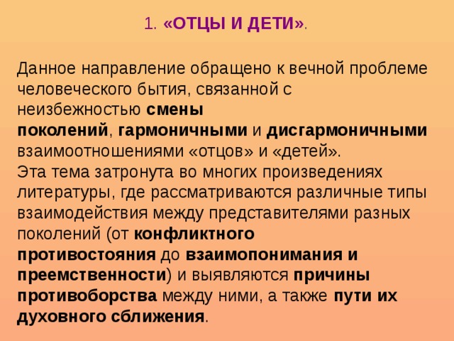 1.  «ОТЦЫ И ДЕТИ» .   Данное направление обращено к вечной проблеме человеческого бытия, связанной с неизбежностью  смены поколений ,  гармоничными  и  дисгармоничными  взаимоотношениями «отцов» и «детей».  Эта тема затронута во многих произведениях литературы, где рассматриваются различные типы взаимодействия между представителями разных поколений (от  конфликтного противостояния  до  взаимопонимания и преемственности ) и выявляются  причины противоборства  между ними, а также  пути их духовного сближения .  