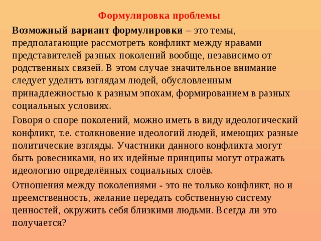 Формулировка проблемы Возможный вариант формулировки – это темы, предполагающие рассмотреть конфликт между нравами представителей разных поколений вообще, независимо от родственных связей. В этом случае значительное внимание следует уделить взглядам людей, обусловленным принадлежностью к разным эпохам, формированием в разных социальных условиях. Говоря о споре поколений, можно иметь в виду идеологический конфликт, т.е. столкновение идеологий людей, имеющих разные политические взгляды. Участники данного конфликта могут быть ровесниками, но их идейные принципы могут отражать идеологию определённых социальных слоёв. Отношения между поколениями - это не только конфликт, но и преемственность, желание передать собственную систему ценностей, окружить себя близкими людьми. Всегда ли это получается? 