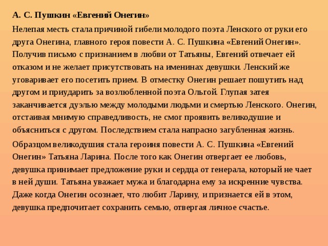 А. С. Пушкин «Евгений Онегин» Нелепая месть стала причиной гибели молодого поэта Ленского от руки его друга Онегина, главного героя повести А. С. Пушкина «Евгений Онегин». Получив письмо с признанием в любви от Татьяны, Евгений отвечает ей отказом и не желает присутствовать на именинах девушки. Ленский же уговаривает его посетить прием. В отместку Онегин решает пошутить над другом и приударить за возлюбленной поэта Ольгой. Глупая затея заканчивается дуэлью между молодыми людьми и смертью Ленского. Онегин, отстаивая мнимую справедливость, не смог проявить великодушие и объясниться с другом. Последствием стала напрасно загубленная жизнь. Образцом великодушия стала героиня повести А. С. Пушкина «Евгений Онегин» Татьяна Ларина. После того как Онегин отвергает ее любовь, девушка принимает предложение руки и сердца от генерала, который не чает в ней души. Татьяна уважает мужа и благодарна ему за искренние чувства. Даже когда Онегин осознает, что любит Ларину, и признается ей в этом, девушка предпочитает сохранить семью, отвергая личное счастье. 