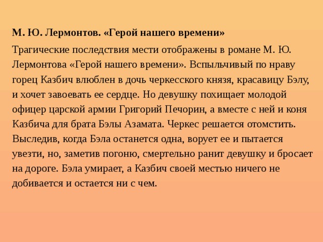  М. Ю. Лермонтов. «Герой нашего времени» Трагические последствия мести отображены в романе М. Ю. Лермонтова «Герой нашего времени». Вспыльчивый по нраву горец Казбич влюблен в дочь черкесского князя, красавицу Бэлу, и хочет завоевать ее сердце. Но девушку похищает молодой офицер царской армии Григорий Печорин, а вместе с ней и коня Казбича для брата Бэлы Азамата. Черкес решается отомстить. Выследив, когда Бэла останется одна, ворует ее и пытается увезти, но, заметив погоню, смертельно ранит девушку и бросает на дороге. Бэла умирает, а Казбич своей местью ничего не добивается и остается ни с чем. 