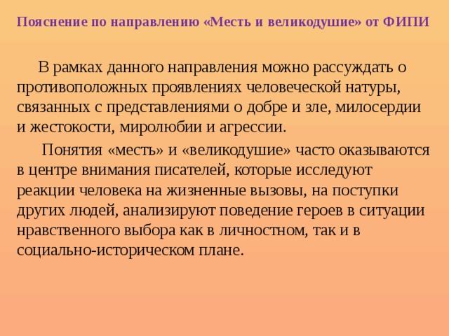 Пояснение по направлению «Месть и великодушие» от ФИПИ  В рамках данного направления можно рассуждать о противоположных проявлениях человеческой натуры, связанных с представлениями о добре и зле, милосердии и жестокости, миролюбии и агрессии.  Понятия «месть» и «великодушие» часто оказываются в центре внимания писателей, которые исследуют реакции человека на жизненные вызовы, на поступки других людей, анализируют поведение героев в ситуации нравственного выбора как в личностном, так и в социально-историческом плане. 