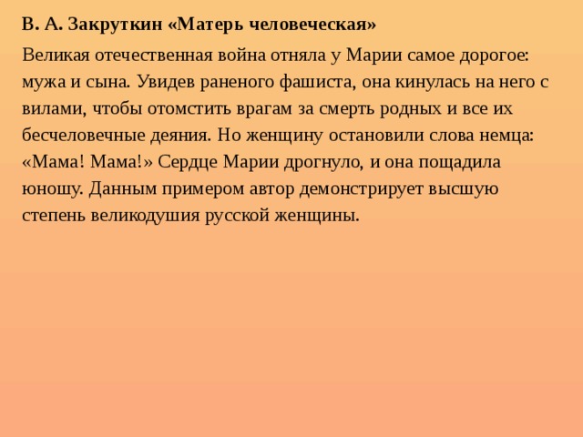 В. А. Закруткин «Матерь человеческая» Великая отечественная война отняла у Марии самое дорогое: мужа и сына. Увидев раненого фашиста, она кинулась на него с вилами, чтобы отомстить врагам за смерть родных и все их бесчеловечные деяния. Но женщину остановили слова немца: «Мама! Мама!» Сердце Марии дрогнуло, и она пощадила юношу. Данным примером автор демонстрирует высшую степень великодушия русской женщины. 