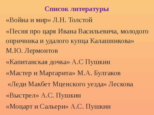 Список литературы «Война и мир» Л.Н. Толстой «Песня про царя Ивана Васильевича, молодого опричника и удалого купца Калашникова» М.Ю. Лермонтов «Капитанская дочка» А.С Пушкин «Мастер и Маргарита» М.А. Булгаков  «Леди Макбет Мценского уезда» Лескова «Выстрел» А.С. Пушкин «Моцарт и Сальери» А.С. Пушкин 