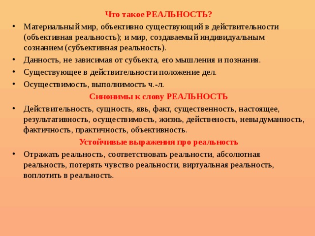 Что такое РЕАЛЬНОСТЬ? Материальный мир, объективно существующий в действительности (объективная реальность); и мир, создаваемый индивидуальным сознанием (субъективная реальность). Данность, не зависимая от субъекта, его мышления и познания. Существующее в действительности положение дел. Осуществимость, выполнимость ч.-л. Синонимы к слову РЕАЛЬНОСТЬ Действительность, сущность, явь, факт, существенность, настоящее, результативность, осуществимость, жизнь, действеность, невыдуманность, фактичность, практичность, объективность. Устойчивые выражения про реальность Отражать реальность, соответствовать реальности, абсолютная реальность, потерять чувство реальности, виртуальная реальность, воплотить в реальность. 