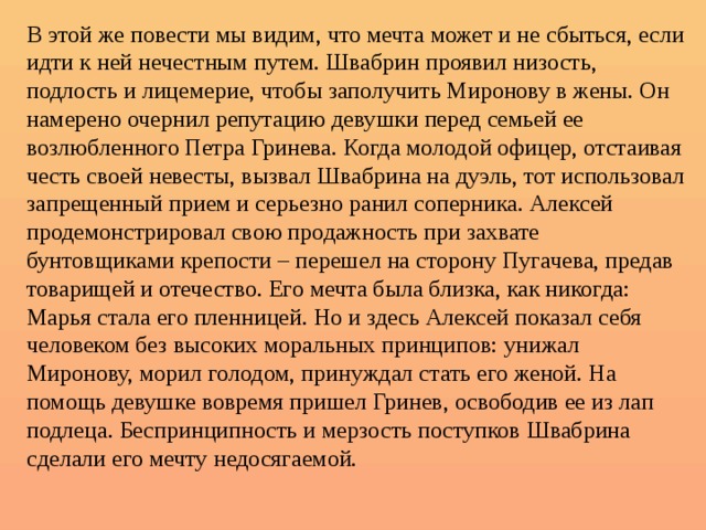 В этой же повести мы видим, что мечта может и не сбыться, если идти к ней нечестным путем. Швабрин проявил низость, подлость и лицемерие, чтобы заполучить Миронову в жены. Он намерено очернил репутацию девушки перед семьей ее возлюбленного Петра Гринева. Когда молодой офицер, отстаивая честь своей невесты, вызвал Швабрина на дуэль, тот использовал запрещенный прием и серьезно ранил соперника. Алексей продемонстрировал свою продажность при захвате бунтовщиками крепости – перешел на сторону Пугачева, предав товарищей и отечество. Его мечта была близка, как никогда: Марья стала его пленницей. Но и здесь Алексей показал себя человеком без высоких моральных принципов: унижал Миронову, морил голодом, принуждал стать его женой. На помощь девушке вовремя пришел Гринев, освободив ее из лап подлеца. Беспринципность и мерзость поступков Швабрина сделали его мечту недосягаемой. 