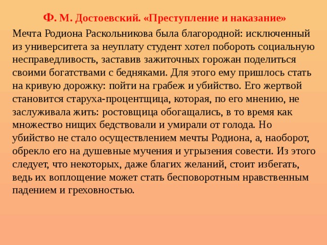 Ф . М. Достоевский. «Преступление и наказание» Мечта Родиона Раскольникова была благородной: исключенный из университета за неуплату студент хотел побороть социальную несправедливость, заставив зажиточных горожан поделиться своими богатствами с бедняками. Для этого ему пришлось стать на кривую дорожку: пойти на грабеж и убийство. Его жертвой становится старуха-процентщица, которая, по его мнению, не заслуживала жить: ростовщица обогащались, в то время как множество нищих бедствовали и умирали от голода. Но убийство не стало осуществлением мечты Родиона, а, наоборот, обрекло его на душевные мучения и угрызения совести. Из этого следует, что некоторых, даже благих желаний, стоит избегать, ведь их воплощение может стать бесповоротным нравственным падением и греховностью. 