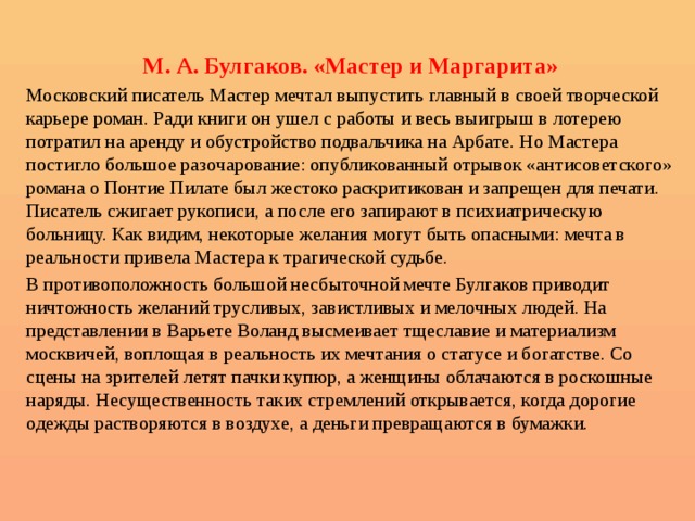  М. А. Булгаков. «Мастер и Маргарита» Московский писатель Мастер мечтал выпустить главный в своей творческой карьере роман. Ради книги он ушел с работы и весь выигрыш в лотерею потратил на аренду и обустройство подвальчика на Арбате. Но Мастера постигло большое разочарование: опубликованный отрывок «антисоветского» романа о Понтие Пилате был жестоко раскритикован и запрещен для печати. Писатель сжигает рукописи, а после его запирают в психиатрическую больницу. Как видим, некоторые желания могут быть опасными: мечта в реальности привела Мастера к трагической судьбе. В противоположность большой несбыточной мечте Булгаков приводит ничтожность желаний трусливых, завистливых и мелочных людей. На представлении в Варьете Воланд высмеивает тщеславие и материализм москвичей, воплощая в реальность их мечтания о статусе и богатстве. Со сцены на зрителей летят пачки купюр, а женщины облачаются в роскошные наряды. Несущественность таких стремлений открывается, когда дорогие одежды растворяются в воздухе, а деньги превращаются в бумажки. 