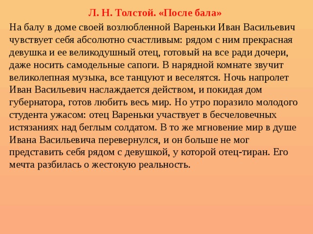 Л . Н. Толстой. «После бала» На балу в доме своей возлюбленной Вареньки Иван Васильевич чувствует себя абсолютно счастливым: рядом с ним прекрасная девушка и ее великодушный отец, готовый на все ради дочери, даже носить самодельные сапоги. В нарядной комнате звучит великолепная музыка, все танцуют и веселятся. Ночь напролет Иван Васильевич наслаждается действом, и покидая дом губернатора, готов любить весь мир. Но утро поразило молодого студента ужасом: отец Вареньки участвует в бесчеловечных истязаниях над беглым солдатом. В то же мгновение мир в душе Ивана Васильевича перевернулся, и он больше не мог представить себя рядом с девушкой, у которой отец-тиран. Его мечта разбилась о жестокую реальность. 