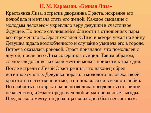 Н. М. Карамзин. «Бедная Лиза» Крестьянка Лиза, встретив дворянина Эраста, искренне его полюбила и мечтала стать его женой. Каждое свидание с молодым человеком укрепляло веру девушки в счастливое будущее. Но после случившейся близости в отношениях пары все переменилось. Эраст охладел к Лизе и вскоре уехал на войну. Девушка ждала возлюбленного и случайно увидела его в городе. Встреча оказалась роковой: Эраст признался, что помолвлен с другой, после чего Лиза совершила суицид. Таким образом, слепое следование за своей мечтой может привести к трагедии. После встречи с Лизой Эраст решил, что наконец обрел истинное счастье. Девушка поразила молодого человека своей красотой и естественностью, и он поклялся ей в вечной любви. Но слабость его характера не позволила преодолеть сословное неравенство, и Эраст предпочел любви материальные выгоды. Предав свою мечту, он до конца своих дней был несчастным. 