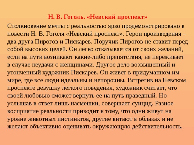  Н. В. Гоголь. «Невский проспект» Столкновение мечты с реальностью ярко продемонстрировано в повести Н. В. Гоголя «Невский проспект». Герои произведения – два друга Пирогов и Пискарев. Поручик Пирогов не ставит перед собой высоких целей. Он легко отказывается от своих желаний, если на пути возникают какие-либо препятствия, не переживает в случае неудачи с женщинами. Другое дело возвышенный и утонченный художник Пискарев. Он живет в придуманном им мире, где все люди идеальны и непорочны. Встретив на Невском проспекте девушку легкого поведения, художник считает, что своей любовью сможет вернуть ее на путь праведный. Но услышав в ответ лишь насмешки, совершает суицид. Разное восприятие реальности приводит к тому, что одни живут на уровне животных инстинктов, другие витают в облаках и не желают объективно оценивать окружающую действительность. 