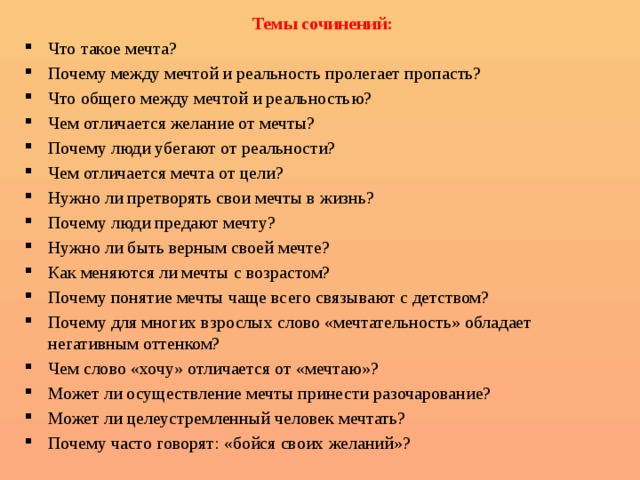 Темы сочинений: Что такое мечта? Почему между мечтой и реальность пролегает пропасть? Что общего между мечтой и реальностью? Чем отличается желание от мечты? Почему люди убегают от реальности? Чем отличается мечта от цели? Нужно ли претворять свои мечты в жизнь? Почему люди предают мечту? Нужно ли быть верным своей мечте? Как меняются ли мечты с возрастом? Почему понятие мечты чаще всего связывают с детством? Почему для многих взрослых слово «мечтательность» обладает негативным оттенком? Чем слово «хочу» отличается от «мечтаю»? Может ли осуществление мечты принести разочарование? Может ли целеустремленный человек мечтать? Почему часто говорят: «бойся своих желаний»? 