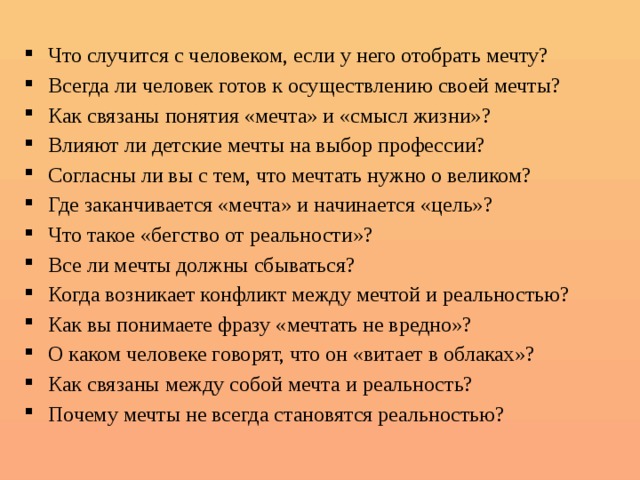  Что случится с человеком, если у него отобрать мечту? Всегда ли человек готов к осуществлению своей мечты? Как связаны понятия «мечта» и «смысл жизни»? Влияют ли детские мечты на выбор профессии? Согласны ли вы с тем, что мечтать нужно о великом? Где заканчивается «мечта» и начинается «цель»? Что такое «бегство от реальности»? Все ли мечты должны сбываться? Когда возникает конфликт между мечтой и реальностью? Как вы понимаете фразу «мечтать не вредно»? О каком человеке говорят, что он «витает в облаках»? Как связаны между собой мечта и реальность? Почему мечты не всегда становятся реальностью? 