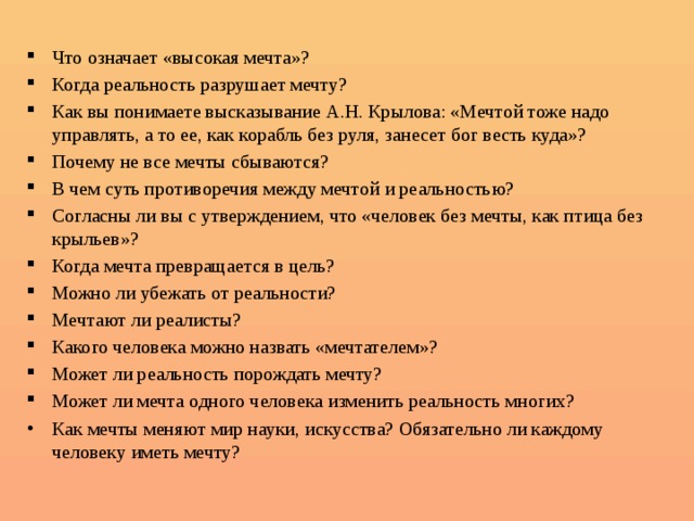  Что означает «высокая мечта»? Когда реальность разрушает мечту? Как вы понимаете высказывание А.Н. Крылова: «Мечтой тоже надо управлять, а то ее, как корабль без руля, занесет бог весть куда»? Почему не все мечты сбываются? В чем суть противоречия между мечтой и реальностью? Согласны ли вы с утверждением, что «человек без мечты, как птица без крыльев»? Когда мечта превращается в цель? Можно ли убежать от реальности? Мечтают ли реалисты? Какого человека можно назвать «мечтателем»? Может ли реальность порождать мечту? Может ли мечта одного человека изменить реальность многих? Как мечты меняют мир науки, искусства? Обязательно ли каждому человеку иметь мечту?      