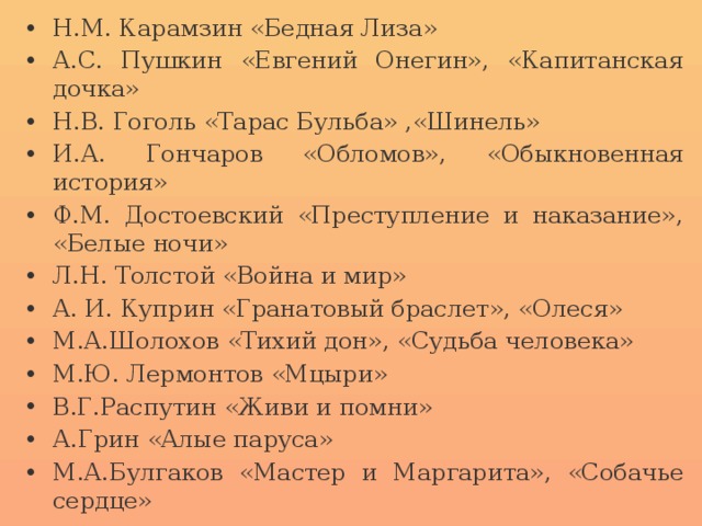 Н.М. Карамзин «Бедная Лиза» А.С. Пушкин «Евгений Онегин», «Капитанская дочка» Н.В. Гоголь «Тарас Бульба» ,«Шинель» И.А. Гончаров «Обломов», «Обыкновенная история» Ф.М. Достоевский «Преступление и наказание», «Белые ночи» Л.Н. Толстой «Война и мир» А. И. Куприн «Гранатовый браслет», «Олеся» М.А.Шолохов «Тихий дон», «Судьба человека» М.Ю. Лермонтов «Мцыри» В.Г.Распутин «Живи и помни» А.Грин «Алые паруса» М.А.Булгаков «Мастер и Маргарита», «Собачье сердце»  