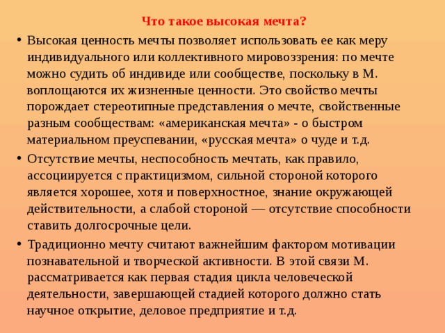 Что такое высокая мечта? Высокая ценность мечты позволяет использовать ее как меру индивидуального или коллективного мировоззрения: по мечте можно судить об индивиде или сообществе, поскольку в М. воплощаются их жизненные ценности. Это свойство мечты порождает стереотипные представления о мечте, свойственные разным сообществам: «американская мечта» - о быстром материальном преуспевании, «русская мечта» о чуде и т.д. Отсутствие мечты, неспособность мечтать, как правило, ассоциируется с практицизмом, сильной стороной которого является хорошее, хотя и поверхностное, знание окружающей действительности, а слабой стороной — отсутствие способности ставить долгосрочные цели. Традиционно мечту считают важнейшим фактором мотивации познавательной и творческой активности. В этой связи М. рассматривается как первая стадия цикла человеческой деятельности, завершающей стадией которого должно стать научное открытие, деловое предприятие и т.д. 