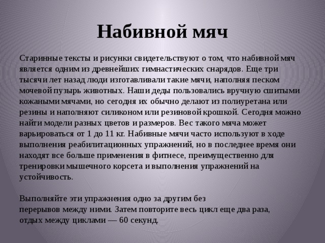 Набивной мяч Старинные тексты и рисунки свидетельствуют о том, что набивной мяч является одним из древнейших гимнастических снарядов. Еще три тысячи лет назад люди изготавливали такие мячи, наполняя песком мочевой пузырь животных. Наши деды пользовались вручную сшитыми кожаными мячами, но сегодня их обычно делают из полиуретана или резины и наполняют силиконом или резиновой крошкой. Сегодня можно найти модели разных цветов и размеров. Вес такого мяча может варьироваться от 1 до 11 кг. Набивные мячи часто используют в ходе выполнения реабилитационных упражнений, но в последнее время они находят все больше применения в фитнесе, преимущественно для тренировки мышечного корсета и выполнения упражнений на устойчивость.   Выполняйте эти упражнения одно за другим без перерывов между ними. Затем повторите весь цикл еще два раза, отдых между циклами — 60 секунд. 