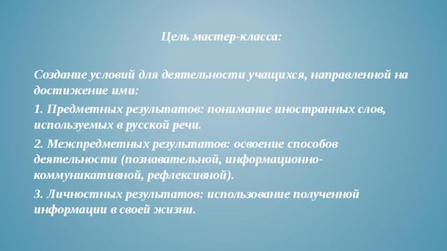 Цель мастер-класса:  Создание условий для деятельности учащихся, направленной на достижение ими: 1. Предметных результатов: понимание иностранных слов, используемых в русской речи. 2. Межпредметных результатов: освоение способов деятельности (познавательной, информационно- коммуникативной, рефлексивной). 3. Личностных результатов: использование полученной информации в своей жизни.  