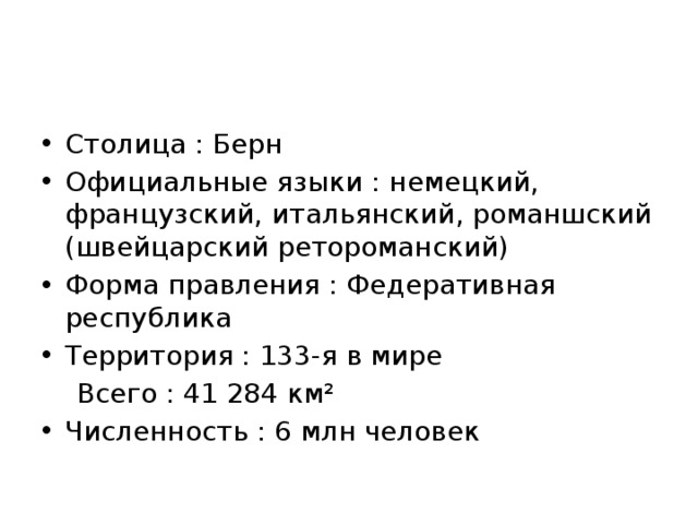 Столица : Берн Официальные языки : немецкий, французский, итальянский, романшский (швейцарский ретороманский) Форма правления : Федеративная республика Территория : 133-я в мире  Всего : 41 284 км² Численность : 6 млн человек 