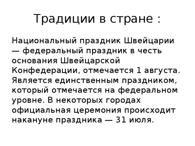 Традиции в стране : Национальный праздник Швейцарии — федеральный праздник в честь основания Швейцарской Конфедерации, отмечается 1 августа. Является единственным праздником, который отмечается на федеральном уровне. В некоторых городах официальная церемония происходит накануне праздника — 31 июля. 