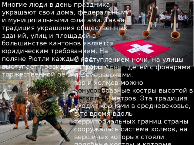 Многие люди в день праздника украшают свои дома, федеральными и муниципальными флагами. Такая традиция украшения общественных зданий, улиц и площадей в большинстве кантонов является юридическим требованием. На поляне Рютли каждый год выступает президент страны с торжественной речью.   С  наступлением  ноч и, на улицы выходит много детей с фонарями и фейерверками. А на вершинах гор и холмов можно увидеть конусоо бразные костры высотой в несколько метров. Эта традиция уходит корнями в средневековье, в то время вдоль территориальных границ страны сооружалась система холмов, на вершинах которых стояли подобные костры и которые зажигались при приближении врагов . 