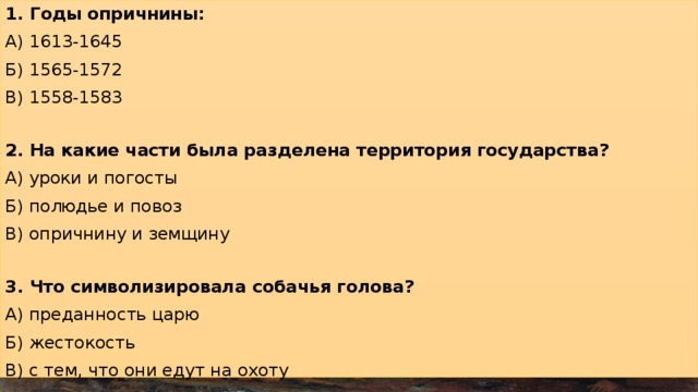 1. Годы опричнины: А) 1613-1645 Б) 1565-1572 В) 1558-1583 2. На какие части была разделена территория государства? А) уроки и погосты Б) полюдье и повоз В) опричнину и земщину 3. Что символизировала собачья голова? А) преданность царю Б) жестокость В) с тем, что они едут на охоту 4. Выберите одну из целей опричнины: А) царь хотел царь больше вольностей боярам Б) укрепление власти царя и централизация государства В) ослабление государства 5. Опричнина – это А) удел царя Ивана IV Грозного с особой территорией, войском и государственными учреждениями Б) территория, которой управляли бояре В) имя собаки Ивана Грозного 