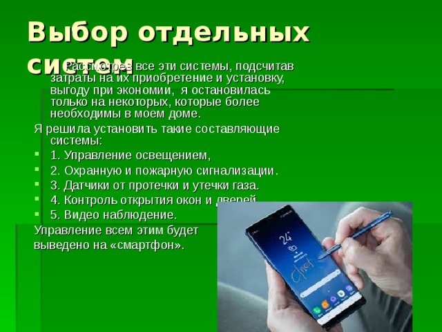  Рассмотрев все эти системы, подсчитав затраты на их приобретение и установку, выгоду при экономии, я остановилась только на некоторых, которые более необходимы в моем доме. Я решила установить такие составляющие системы: 1. Управление освещением, 2. Охранную и пожарную сигнализации. 3. Датчики от протечки и утечки газа. 4. Контроль открытия окон и дверей. 5. Видео наблюдение. Управление всем этим будет выведено на «смартфон». 