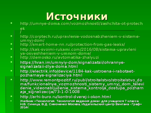 Источники http://umnye-doma.com/vozmozhnosti/zashchita-ot-protechek / http://corptech.ru/upravlenie-vodosnabzheniem-v-sisteme-umnyj-dom/ http://smart-home- nn.ru /protection-from-gas-leaks/ http://kak-svoimi-rukami.com/2016/08/sistema-upravleniya-osveshheniem-v-umnom-dome/ http://demosko.ru/avtomatika-zhalyuzi https://hran.im/umnyiy-dom/signalizatsii/ohrannye-signalizatsii-dlya-doma.html http://electrik.info/device/1184-kak-ustroena-i-rabotaet-pozharnaya-signalizaciya.html http://www.remontpozitif.ru/publ/stroitelstvo/stroitelstvo_doma/funkcionalnye_vozmozhnosti_sistemy_umnyj_dom_televidenie_videonabljudenie_sistema_kontrolja_dostupa_pozharnaja_signalizacija/73-1-0-1008 http://arhi-buro.ru/kontrol-dverej-i-okon.html Учебник «Технология. Технология ведения дома» для учащихся 7 класса Н.В. Синица, В.Д. Симоненко Москва, Издательский центр Вентана - Граф» 2014г. 