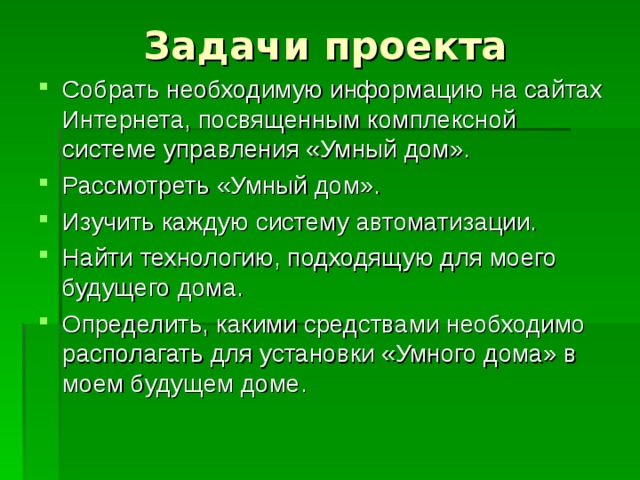 Собрать необходимую информацию на сайтах Интернета, посвященным комплексной системе управления «Умный дом». Рассмотреть «Умный дом». Изучить каждую систему автоматизации. Найти технологию, подходящую для моего будущего дома. Определить, какими средствами необходимо располагать для установки «Умного дома» в моем будущем доме. 