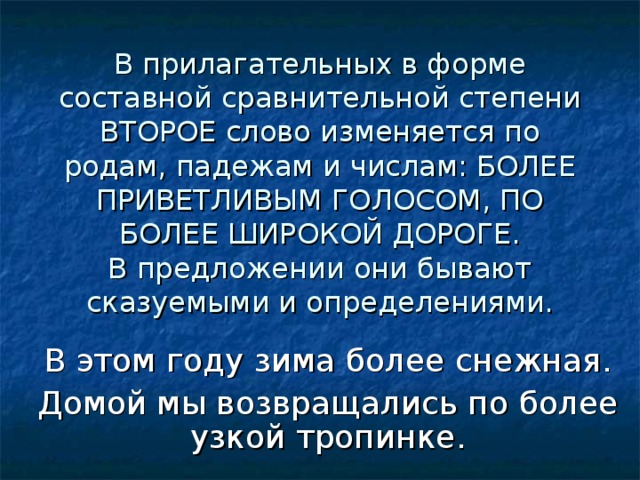 В прилагательных в форме составной сравнительной степени ВТОРОЕ слово изменяется по родам, падежам и числам: БОЛЕЕ ПРИВЕТЛИВЫМ ГОЛОСОМ, ПО БОЛЕЕ ШИРОКОЙ ДОРОГЕ.  В предложении они бывают сказуемыми и определениями. В этом году зима более снежная. Домой мы возвращались по более узкой тропинке. 