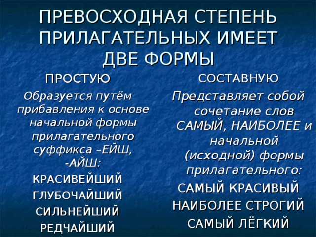 ПРЕВОСХОДНАЯ СТЕПЕНЬ ПРИЛАГАТЕЛЬНЫХ ИМЕЕТ ДВЕ ФОРМЫ ПРОСТУЮ Образуется путём прибавления к основе начальной формы прилагательного суффикса –ЕЙШ, -АЙШ: КРАСИВЕЙШИЙ ГЛУБОЧАЙШИЙ СИЛЬНЕЙШИЙ РЕДЧАЙШИЙ СОСТАВНУЮ Представляет собой сочетание слов САМЫЙ, НАИБОЛЕЕ и начальной (исходной) формы прилагательного: САМЫЙ КРАСИВЫЙ НАИБОЛЕЕ СТРОГИЙ САМЫЙ ЛЁГКИЙ 