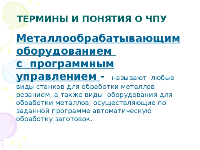 ТЕРМИНЫ И ПОНЯТИЯ О ЧПУ Металлообрабатывающим оборудованием с программным управлением -   называют любые виды станков для обработки металлов резанием, а также виды оборудования для обработки металлов, осуществляющие по заданной программе автоматическую обработку заготовок. 