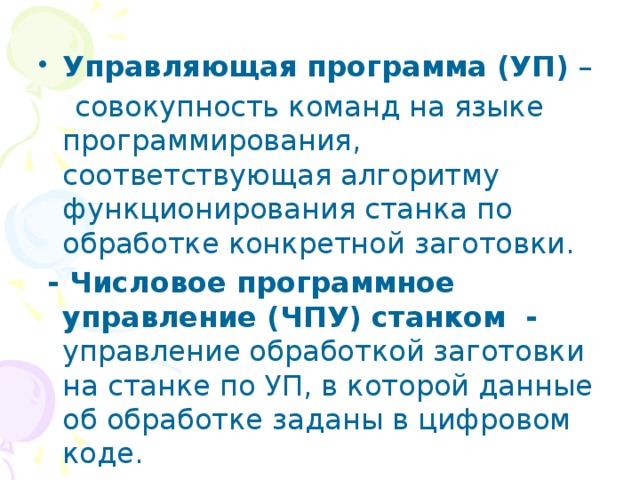Управляющая программа (УП) –  совокупность команд на языке программирования, соответствующая алгоритму функционирования станка по обработке конкретной заготовки.  - Числовое программное управление (ЧПУ) станком - управление обработкой заготовки на станке по УП, в которой данные об обработке заданы в цифровом коде. 