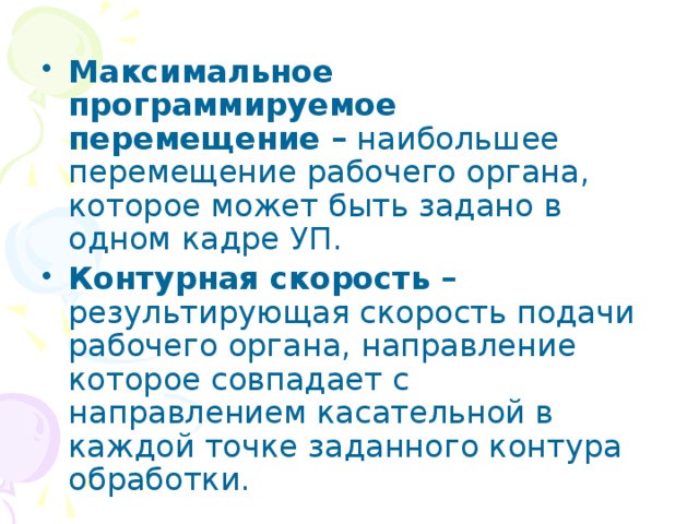 Максимальное программируемое перемещение – наибольшее перемещение рабочего органа, которое может быть задано в одном кадре УП. Контурная скорость – результирующая скорость подачи рабочего органа, направление которое совпадает с направлением касательной в каждой точке заданного контура обработки. 
