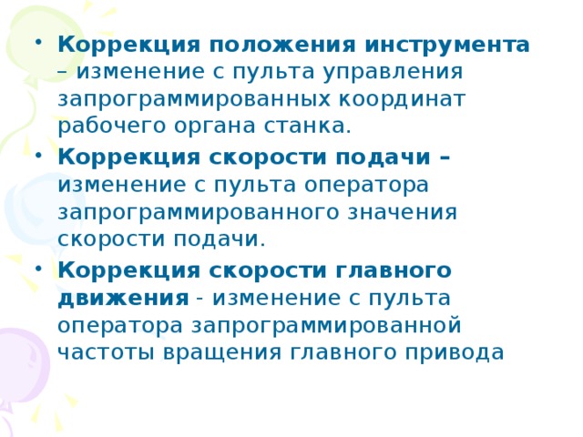 Коррекция положения инструмента – изменение с пульта управления запрограммированных координат рабочего органа станка. Коррекция скорости подачи – изменение с пульта оператора запрограммированного значения скорости подачи. Коррекция скорости главного движения - изменение с пульта оператора запрограммированной частоты вращения главного привода 