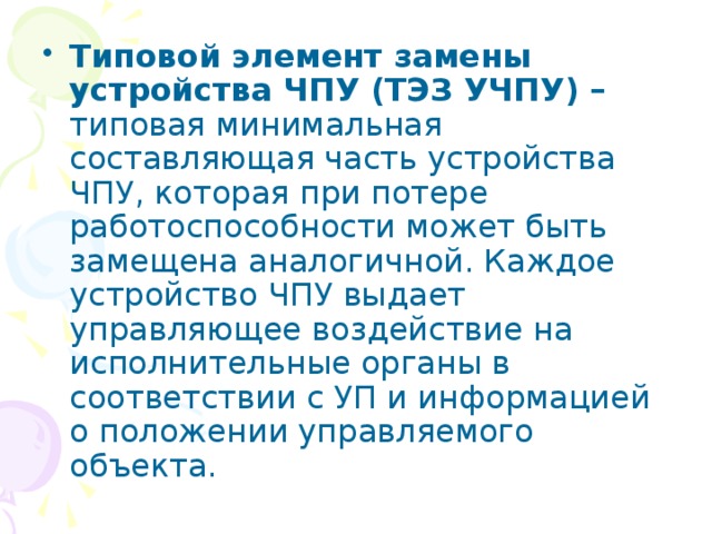 Типовой элемент замены устройства ЧПУ (ТЭЗ УЧПУ) – типовая минимальная составляющая часть устройства ЧПУ, которая при потере работоспособности может быть замещена аналогичной. Каждое устройство ЧПУ выдает управляющее воздействие на исполнительные органы в соответствии с УП и информацией о положении управляемого объекта. 