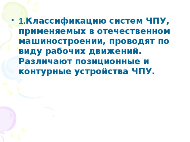 1. Классификацию систем ЧПУ, применяемых в отечественном машиностроении, проводят по виду рабочих движений. Различают позиционные и контурные устройства ЧПУ. 