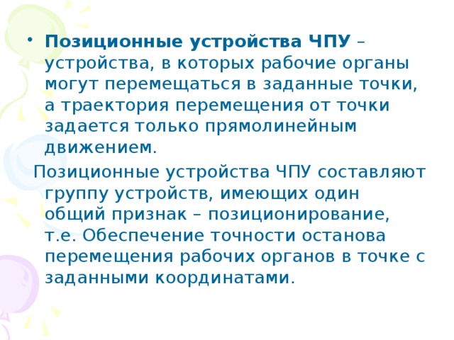 Позиционные устройства ЧПУ – устройства, в которых рабочие органы могут перемещаться в заданные точки, а траектория перемещения от точки задается только прямолинейным движением.  Позиционные устройства ЧПУ составляют группу устройств, имеющих один общий признак – позиционирование, т.е. Обеспечение точности останова перемещения рабочих органов в точке с заданными координатами. 