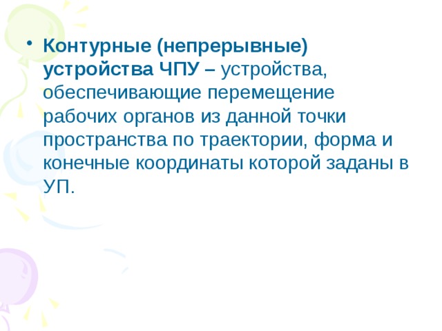 Контурные (непрерывные) устройства ЧПУ – устройства, обеспечивающие перемещение рабочих органов из данной точки пространства по траектории, форма и конечные координаты которой заданы в УП. 