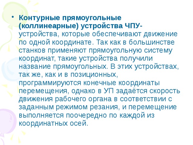 Контурные прямоугольные (коллинеарные) устройства ЧПУ- устройства, которые обеспечивают движение по одной координате. Так как в большинстве станков применяют прямоугольную систему координат, такие устройства получили название прямоугольных. В этих устройствах, так же, как и в позиционных, программируются конечные координаты перемещения, однако в УП задаётся скорость движения рабочего органа в соответствии с заданным режимом резания, и перемещение выполняется поочередно по каждой из координатных осей. 