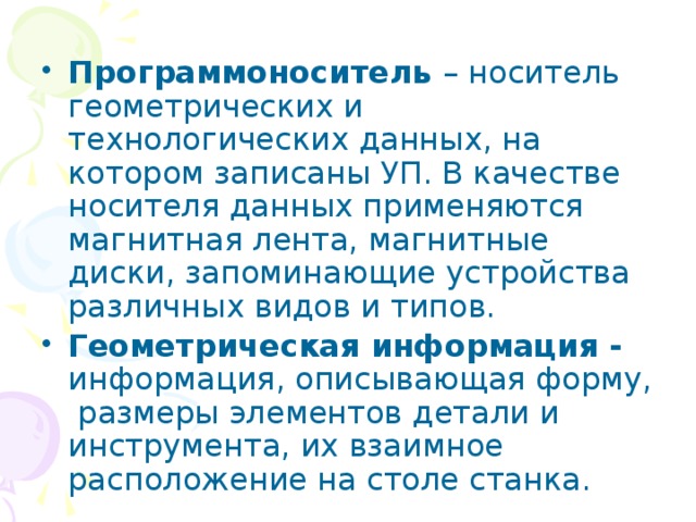 Программоноситель – носитель геометрических и технологических данных, на котором записаны УП. В качестве носителя данных применяются магнитная лента, магнитные диски, запоминающие устройства различных видов и типов. Геометрическая информация - информация, описывающая форму, размеры элементов детали и инструмента, их взаимное расположение на столе станка. 