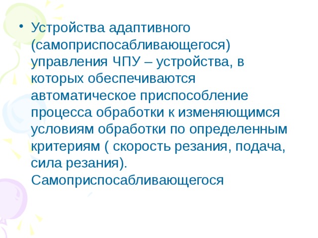 Устройства адаптивного (самоприспосабливающегося) управления ЧПУ – устройства, в которых обеспечиваются автоматическое приспособление процесса обработки к изменяющимся условиям обработки по определенным критериям ( скорость резания, подача, сила резания). Самоприспосабливающегося 