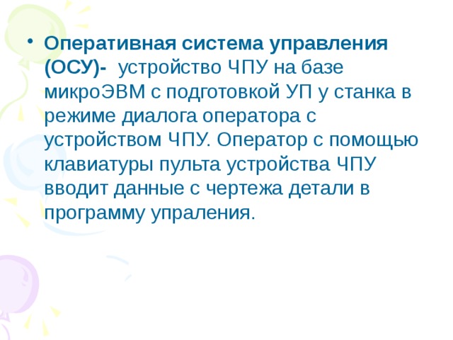 Оперативная система управления (ОСУ)- устройство ЧПУ на базе микроЭВМ с подготовкой УП у станка в режиме диалога оператора с устройством ЧПУ. Оператор с помощью клавиатуры пульта устройства ЧПУ вводит данные с чертежа детали в программу упраления. 