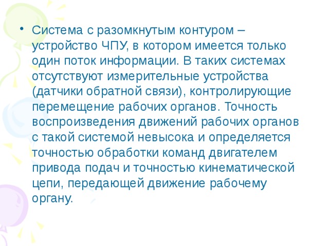 Система с разомкнутым контуром – устройство ЧПУ, в котором имеется только один поток информации. В таких системах отсутствуют измерительные устройства (датчики обратной связи), контролирующие перемещение рабочих органов. Точность воспроизведения движений рабочих органов с такой системой невысока и определяется точностью обработки команд двигателем привода подач и точностью кинематической цепи, передающей движение рабочему органу. 
