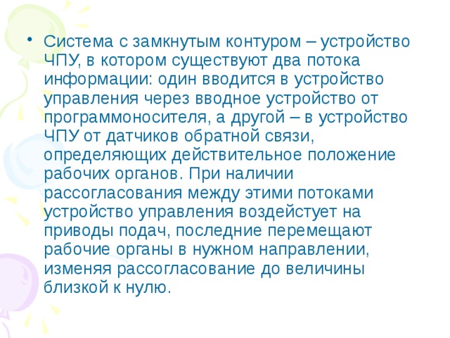 Система с замкнутым контуром – устройство ЧПУ, в котором существуют два потока информации: один вводится в устройство управления через вводное устройство от программоносителя, а другой – в устройство ЧПУ от датчиков обратной связи, определяющих действительное положение рабочих органов. При наличии рассогласования между этими потоками устройство управления воздейстует на приводы подач, последние перемещают рабочие органы в нужном направлении, изменяя рассогласование до величины близкой к нулю. 