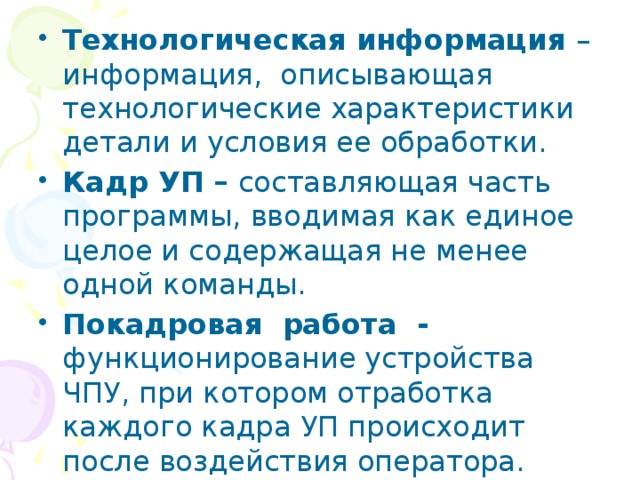 Технологическая информация – информация, описывающая технологические характеристики детали и условия ее обработки. Кадр УП – составляющая часть программы, вводимая как единое целое и содержащая не менее одной команды. Покадровая работа - функционирование устройства ЧПУ, при котором отработка каждого кадра УП происходит после воздействия оператора. 