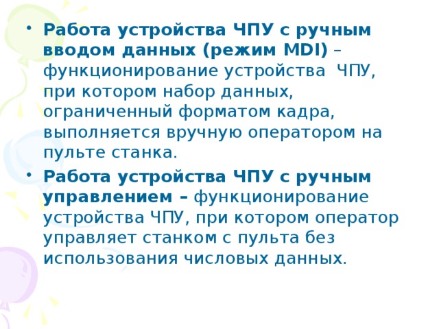 Работа устройства ЧПУ с ручным вводом данных (режим MDI) –функционирование устройства ЧПУ, при котором набор данных, ограниченный форматом кадра, выполняется вручную оператором на пульте станка. Работа устройства ЧПУ с ручным управлением – функционирование устройства ЧПУ, при котором оператор управляет станком с пульта без использования числовых данных. 