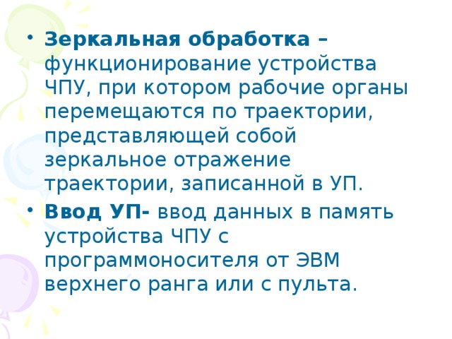 Зеркальная обработка – функционирование устройства ЧПУ, при котором рабочие органы перемещаются по траектории, представляющей собой зеркальное отражение траектории, записанной в УП. Ввод УП- ввод данных в память устройства ЧПУ с программоносителя от ЭВМ верхнего ранга или с пульта. 